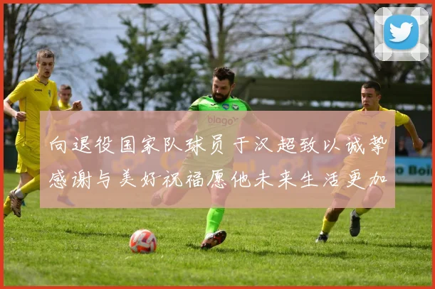 向退役国家队球员于汉超致以诚挚感谢与美好祝福愿他未来生活更加精彩