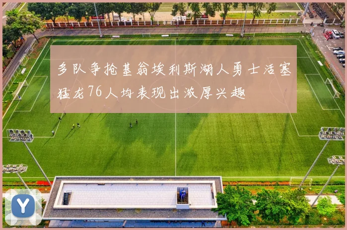 多队争抢基翁埃利斯湖人勇士活塞猛龙76人均表现出浓厚兴趣