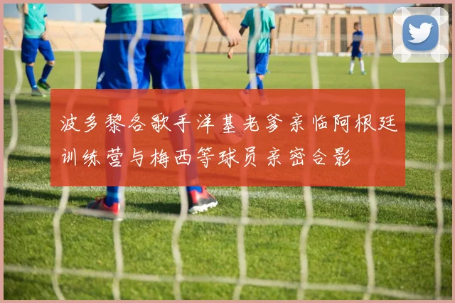 波多黎各歌手洋基老爹亲临阿根廷训练营与梅西等球员亲密合影