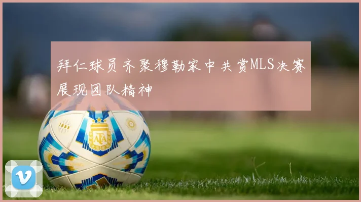 拜仁球员齐聚穆勒家中共赏MLS决赛展现团队精神