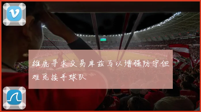 雄鹿寻求交易库兹马以增强防守但难觅接手球队