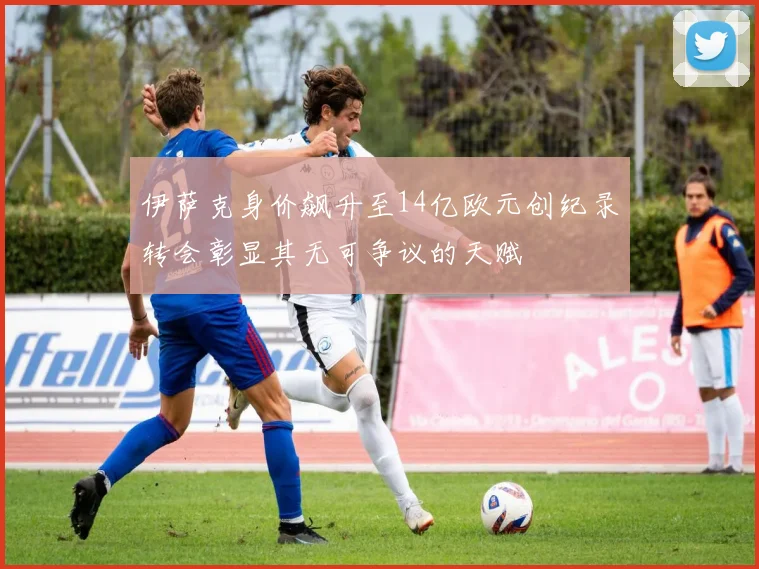 伊萨克身价飙升至14亿欧元创纪录转会彰显其无可争议的天赋