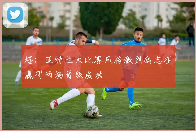塔：亚特兰大比赛风格激烈我志在赢得两场晋级成功