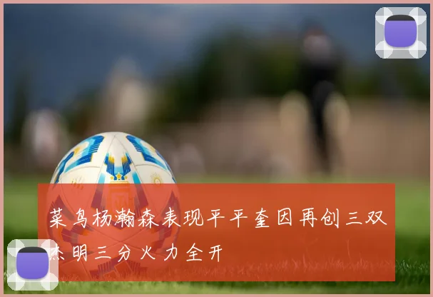 菜鸟杨瀚森表现平平奎因再创三双杰明三分火力全开