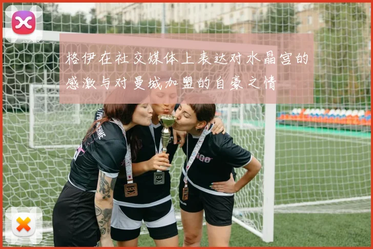 格伊在社交媒体上表达对水晶宫的感激与对曼城加盟的自豪之情