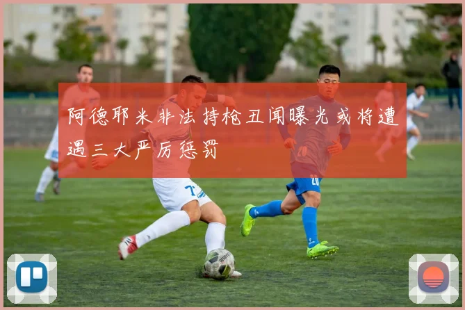 阿德耶米非法持枪丑闻曝光或将遭遇三大严厉惩罚