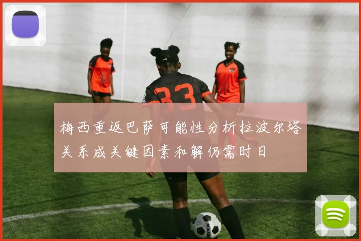 梅西重返巴萨可能性分析拉波尔塔关系成关键因素和解仍需时日