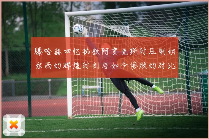 滕哈赫回忆执教阿贾克斯时压制切尔西的辉煌时刻与如今惨败的对比