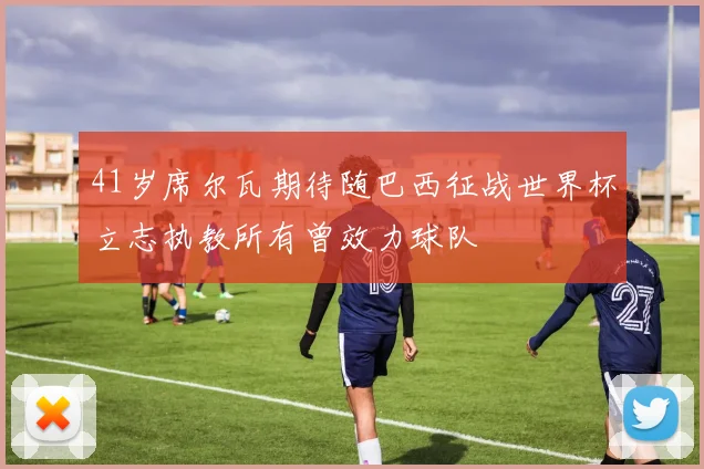 41岁席尔瓦期待随巴西征战世界杯立志执教所有曾效力球队