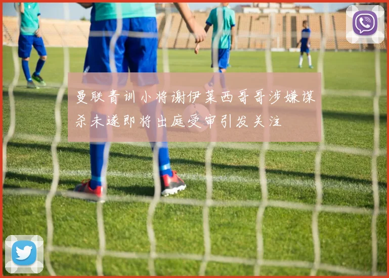 曼联青训小将谢伊莱西哥哥涉嫌谋杀未遂即将出庭受审引发关注