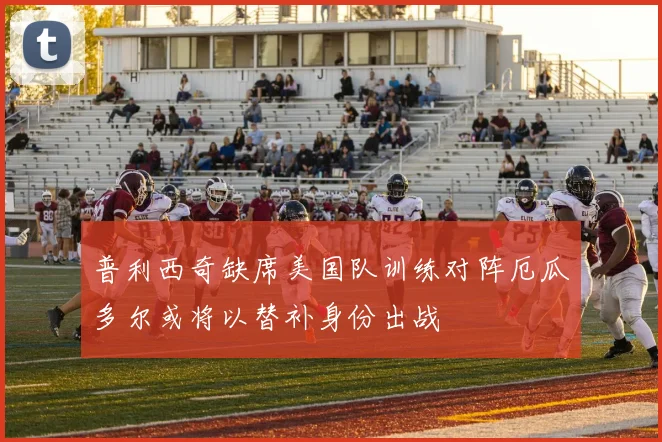 普利西奇缺席美国队训练对阵厄瓜多尔或将以替补身份出战