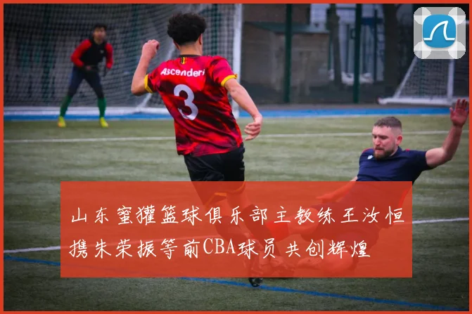 山东蜜獾篮球俱乐部主教练王汝恒携朱荣振等前CBA球员共创辉煌