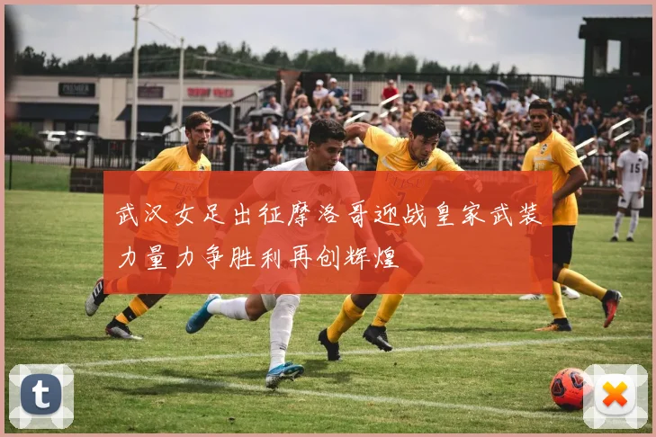 武汉女足出征摩洛哥迎战皇家武装力量力争胜利再创辉煌