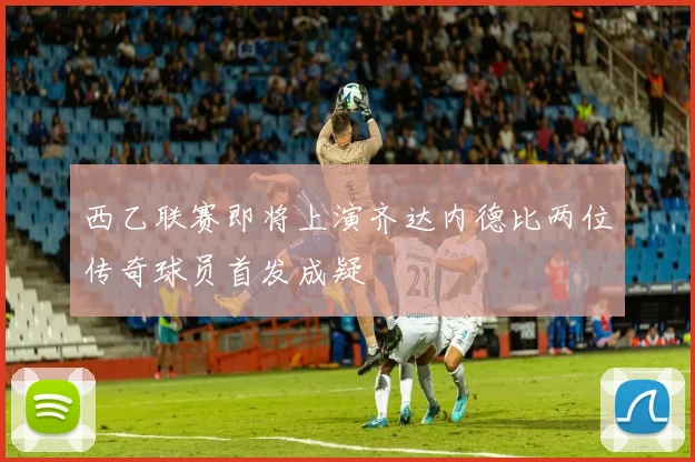 西乙联赛即将上演齐达内德比两位传奇球员首发成疑
