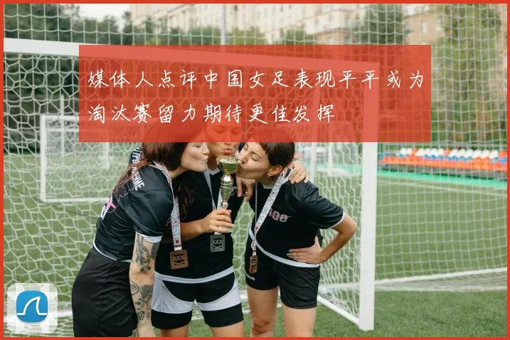 媒体人点评中国女足表现平平或为淘汰赛留力期待更佳发挥