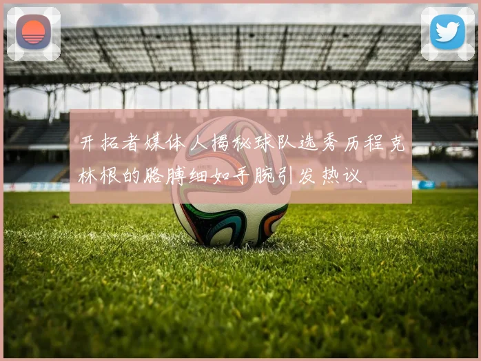 开拓者媒体人揭秘球队选秀历程克林根的胳膊细如手腕引发热议