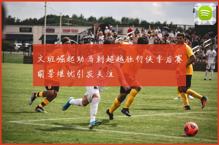 文班崛起助马刺超越独行侠季后赛前景堪忧引发关注