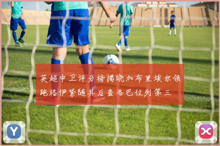 英超中卫评分榜揭晓加布里埃尔领跑格伊紧随其后查洛巴位列第三