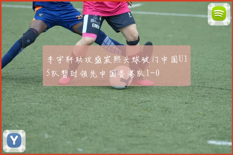 李宇轩助攻盛宸熙头球破门中国U15队暂时领先中国香港队1-0