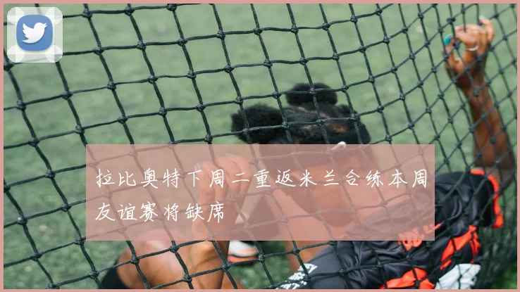 拉比奥特下周二重返米兰合练本周友谊赛将缺席