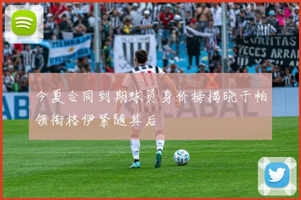 今夏合同到期球员身价榜揭晓于帕领衔格伊紧随其后