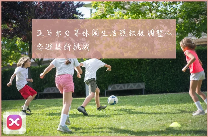 亚马尔分享休闲生活照积极调整心态迎接新挑战