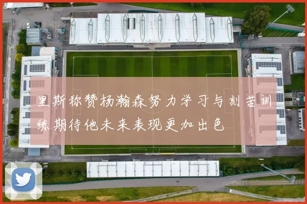里斯称赞杨瀚森努力学习与刻苦训练期待他未来表现更加出色