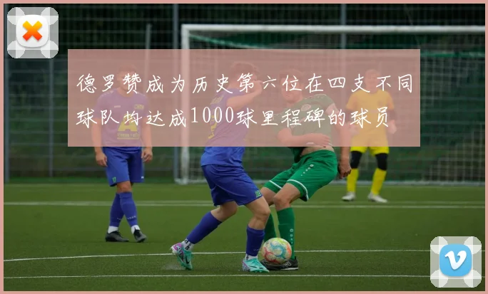 德罗赞成为历史第六位在四支不同球队均达成1000球里程碑的球员
