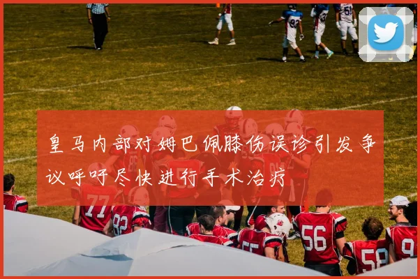 皇马内部对姆巴佩膝伤误诊引发争议呼吁尽快进行手术治疗