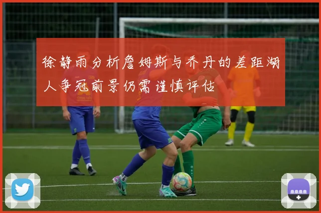 徐静雨分析詹姆斯与乔丹的差距湖人争冠前景仍需谨慎评估