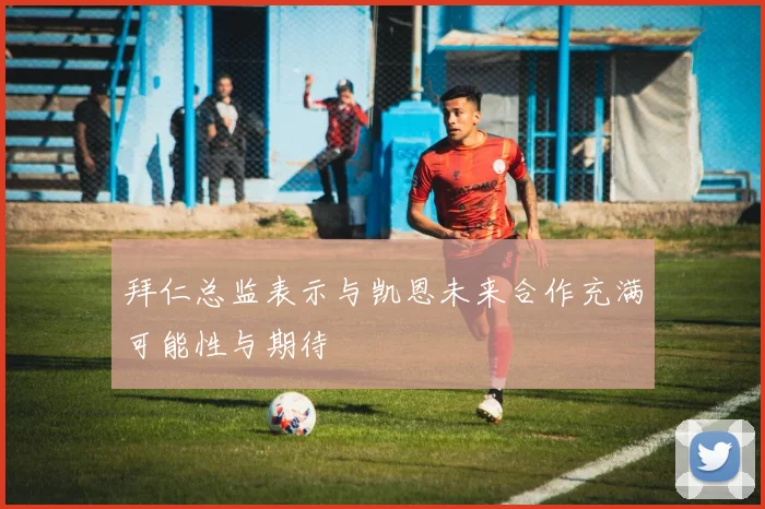 拜仁总监表示与凯恩未来合作充满可能性与期待