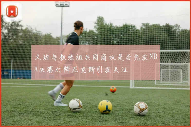 文班与教练组共同商议是否先发NBA决赛对阵尼克斯引发关注