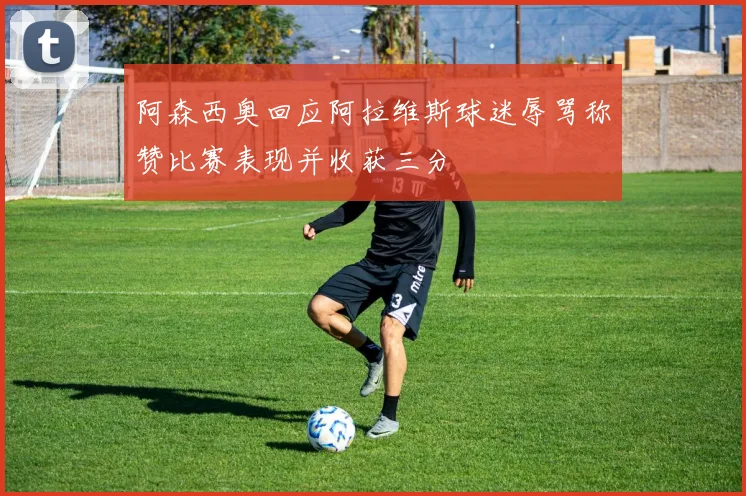 阿森西奥回应阿拉维斯球迷辱骂称赞比赛表现并收获三分