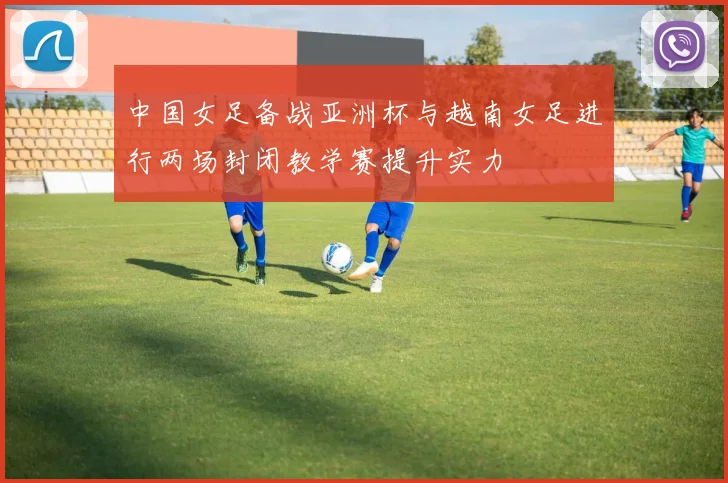中国女足备战亚洲杯与越南女足进行两场封闭教学赛提升实力