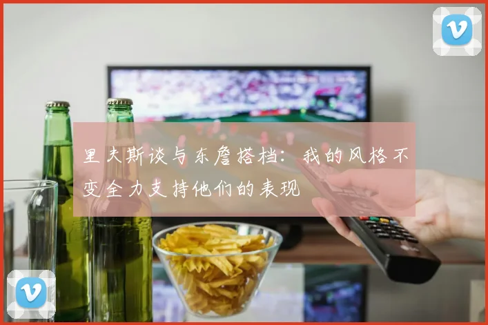 里夫斯谈与东詹搭档：我的风格不变全力支持他们的表现