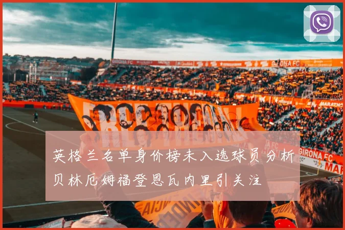 英格兰名单身价榜未入选球员分析贝林厄姆福登恩瓦内里引关注