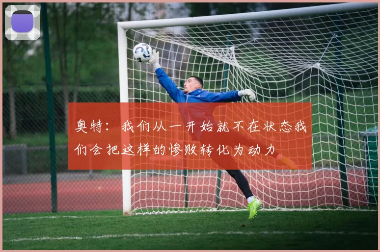 奥特：我们从一开始就不在状态我们会把这样的惨败转化为动力