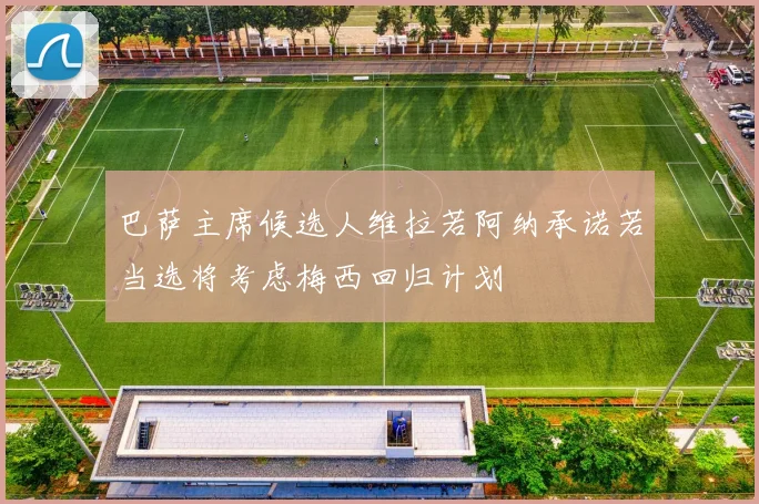 巴萨主席候选人维拉若阿纳承诺若当选将考虑梅西回归计划
