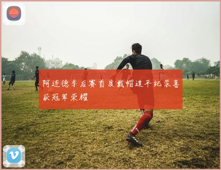 阿连德季后赛首度戴帽追平纪录喜获冠军荣耀