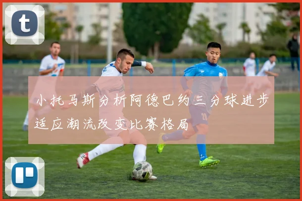 小托马斯分析阿德巴约三分球进步适应潮流改变比赛格局
