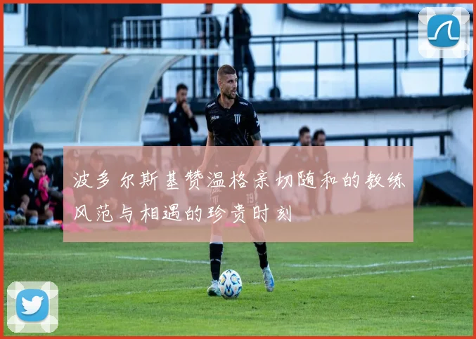 波多尔斯基赞温格亲切随和的教练风范与相遇的珍贵时刻